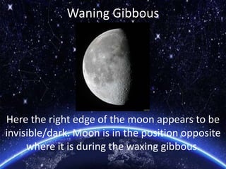 Waning Gibbous
Here the right edge of the moon appears to be
invisible/dark. Moon is in the position opposite
where it is during the waxing gibbous.
 