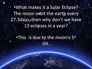•What makes it a Solar Eclipse?
The moon orbit the earth every
27.3days, then why don’t we have
13 eclipses in a year?
•This is due to the moon’s 5o
tilt.
 