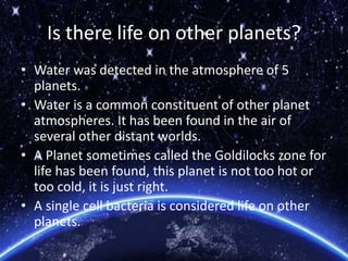 Is there life on other planets?
• Water was detected in the atmosphere of 5
planets.
• Water is a common constituent of other planet
atmospheres. It has been found in the air of
several other distant worlds.
• A Planet sometimes called the Goldilocks zone for
life has been found, this planet is not too hot or
too cold, it is just right.
• A single cell bacteria is considered life on other
planets.
 