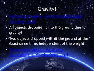 Gravity!
• Pictures and videos - Earth and SpaceBest
Idea Ever!.mp4
• All objects dropped, fall to the ground due to
gravity!
• Two objects dropped will hit the ground at the
exact same time, independent of the weight.
• Pictures and videos - Earth and
SpaceGalileo's Gravity Demo.mp4
 