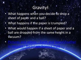 Gravity!
• What happens when you decide to drop a
sheet of paper and a ball?
• What happens if the paper is crumpled?
• What would happen if a sheet of paper and a
ball are dropped from the same height in a
vacuum?
• Pictures and videos - Earth and SpaceFeather
in Vacuum - Backstage Science.mp4
 