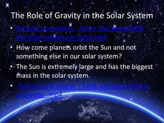 The Role of Gravity in the Solar System
• Pictures and videos - Earth and SpaceWhy
the solar system can exist.mp4
• How come planets orbit the Sun and not
something else in our solar system?
• The Sun is extremely large and has the biggest
mass in the solar system.
• Pictures and videos - Earth and SpaceWhat
is Gravity_.mp4
 
