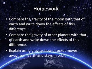 Homework
• Compare the gravity of the moon with that of
earth and write down the effects of this
difference.
• Compare the gravity of other planets with that
of earth and write down the effects of this
difference.
• Explain using gravity, how a rocket moves
away from earth and stays in orbit.
 