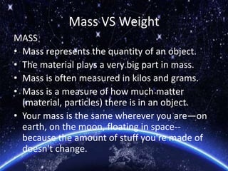 Mass VS Weight
MASS
• Mass represents the quantity of an object.
• The material plays a very big part in mass.
• Mass is often measured in kilos and grams.
• Mass is a measure of how much matter
(material, particles) there is in an object.
• Your mass is the same wherever you are—on
earth, on the moon, floating in space--
because the amount of stuff you're made of
doesn't change.
 