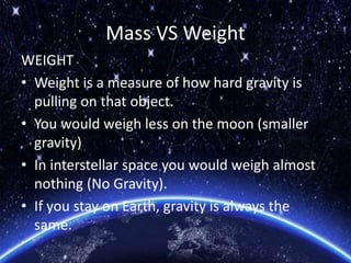Mass VS Weight
WEIGHT
• Weight is a measure of how hard gravity is
pulling on that object.
• You would weigh less on the moon (smaller
gravity)
• In interstellar space you would weigh almost
nothing (No Gravity).
• If you stay on Earth, gravity is always the
same.
 