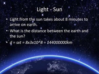 Light - Sun
• Light from the sun takes about 8 minutes to
arrive on earth.
• What is the distance between the earth and
the sun?
• d = sxt = 8x3x10^8 = 144000000km
 