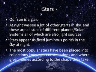 Stars
• Our sun is a star.
• At night we see a lot of other starts in sky, and
these are all suns of different planets/Solar
Systems all of which are also light sources.
• Stars appear as fixed luminous points in the
sky at night.
• The most popular stars have been placed into
collections known as constellations and where
given names according to the shape they take.
 