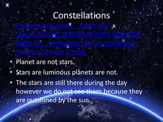 Constellations
• Pictures and videos - Earth and
SpaceSCIENCE SCREEN REPORT FOR KIDS -
Night Sky_ Navigating the Constellations -
Volume 22 Issue 5.mp4
• Planet are not stars.
• Stars are luminous planets are not.
• The stars are still there during the day
however we do not see them because they
are outshined by the sun.
 