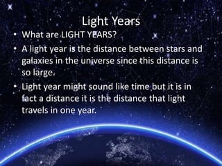Light Years
• What are LIGHT YEARS?
• A light year is the distance between stars and
galaxies in the universe since this distance is
so large.
• Light year might sound like time but it is in
fact a distance it is the distance that light
travels in one year.
 