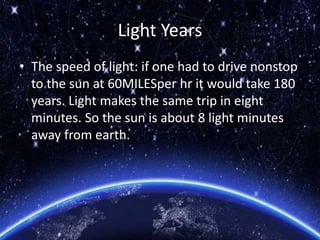 Light Years
• The speed of light: if one had to drive nonstop
to the sun at 60MILESper hr it would take 180
years. Light makes the same trip in eight
minutes. So the sun is about 8 light minutes
away from earth.
 