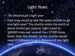 Light Years
• The distance of a light year
• How long would it take the space shuttle to go
one light-year? The shuttle orbits the earth at
about 5miles per second. Light travel at
186000 miles per second thus 37200 times
faster than the shuttle. So the shuttle would
need 37200years to go a distance of one light
year.
 