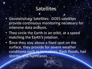 Satellites
• Geostationary Satellites: GOES satellites
provide continuous monitoring necessary for
intensive data analysis.
• They circle the Earth in an orbit, at a speed
matching the Earth's rotation.
• Since they stay above a fixed spot on the
surface, they provide for severe weather
conditions such as tornadoes, flash floods, hail
storms, and hurricanes.
 