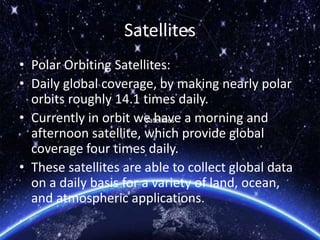 Satellites
• Polar Orbiting Satellites:
• Daily global coverage, by making nearly polar
orbits roughly 14.1 times daily.
• Currently in orbit we have a morning and
afternoon satellite, which provide global
coverage four times daily.
• These satellites are able to collect global data
on a daily basis for a variety of land, ocean,
and atmospheric applications.
SatellitesSatellites
 