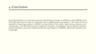 4. Conclusion
Learning Analytics is a new area and ever-developing concept. In addition to this, MOOCs with
the huge data sources have an important role in applying learning analysis. The state-of-the-art
methods of learning analytics in MOOC are described in this study. Data mining, statistics and
mathematics, Text Mining, Semantics linguistics Analysis, visualization, Social network analysis
and Gamification areas are implemented Learning Analytics in MOOCs allied with benefits and
challenges.
 