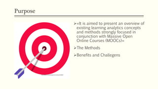 Purpose
Ø«It is aimed to present an overview of
existing learning analytics concepts
and methods strongly focused in
conjunction with Massive Open
Online Courses (MOOCs)»
ØThe Methods
ØBenefits and Challegens
 