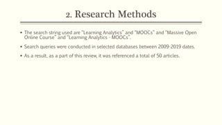 2. Research Methods
§ The search string used are “Learning Analytics” and “MOOCs” and “Massive Open
Online Course” and “Learning Analytics - MOOCs”.
§ Search queries were conducted in selected databases between 2009-2019 dates.
§ As a result, as a part of this review, it was referenced a total of 50 articles.
 