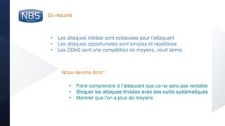 @nbs_system
En résumé
• Les attaques ciblées sont coûteuses pour l’attaquant
• Les attaques opportunistes sont simples et répétitives
• Les DDoS sont une compétition de moyens, court terme
• Faire comprendre à l’attaquant que ca ne sera pas rentable
• Bloquer les attaques triviales avec des outils systématiques
• Montrer que l’on a plus de moyens
Nous devons donc :
 