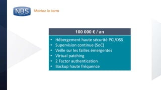 @nbs_system
Montez la barre
• Hébergement haute sécurité PCI/DSS
• Supervision continue (SoC)
• Veille sur les failles émergentes
• Virtual patching
• 2 Factor authentication
• Backup haute fréquence
100 000 € / an
 