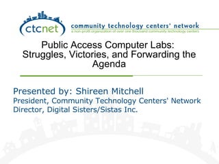Public Access Computer Labs:  Struggles, Victories, and Forwarding the Agenda Presented by: Shireen Mitchell President, Community Technology Centers' Network Director, Digital Sisters/Sistas Inc. 