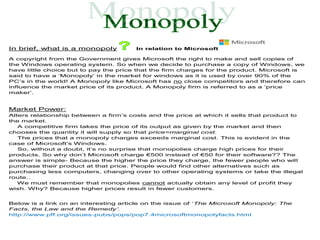 In brief, what is a monopoly           In relation to Microsoft

A copyright from the Government gives Microsoft the right to make and sell copies of
the Windows operating system. So when we decide to purchase a copy of Windows, we
have little choice but to pay the price that the firm charges for the product. Microsoft is
said to have a ‘Monopoly’ in the market for windows as it is used by over 90% of the
PC’s in the world! A Monopoly like Microsoft has no close competitors and therefore can
influence the market price of its product. A Monopoly firm is referred to as a ‘price
maker’.


Market Power:
Alters relationship between a firm’s costs and the price at which it sells that product to
the market.
   A competitive firm takes the price of its output as given by the market and then
chooses the quantity it will supply so that price=marginal cost.
   The prices that a monopoly charges exceeds marginal cost. This is evident in the
case of Microsoft’s Windows.
   So, without a doubt, it’s no surprise that monopolies charge high prices for their
products. So why don’t Microsoft charge €500 instead of €50 for their software?? The
answer is simple- Because the higher the price they charge, the fewer people who will
purchase their product at that price. People would find other alternatives such as
purchasing less computers, changing over to other operating systems or take the illegal
route..
   We must remember that monopolies cannot actually obtain any level of profit they
wish. Why? Because higher prices result in fewer customers.


Below is a link on an interesting article on the issue of ‘The Microsoft Monopoly: The
Facts, the Law and the Remedy’.
http://www.pff.org/issues-pubs/pops/pop7.4microsoftmonopolyfacts.html
 