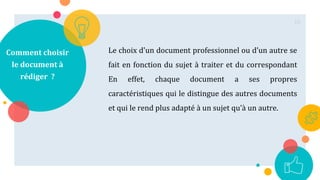 Comment choisir
le document à
rédiger ?
Le choix d'un document professionnel ou d’un autre se
fait en fonction du sujet à traiter et du correspondant
En effet, chaque document a ses propres
caractéristiques qui le distingue des autres documents
et qui le rend plus adapté à un sujet qu’à un autre.
10
 