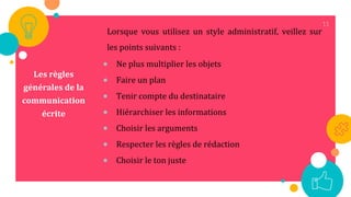 11
Les règles
générales de la
communication
écrite
Lorsque vous utilisez un style administratif, veillez sur
les points suivants :
 Ne plus multiplier les objets
 Faire un plan
 Tenir compte du destinataire
 Hiérarchiser les informations
 Choisir les arguments
 Respecter les règles de rédaction
 Choisir le ton juste
 