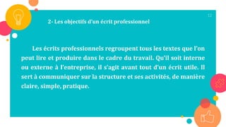 12
Les écrits professionnels regroupent tous les textes que l’on
peut lire et produire dans le cadre du travail. Qu’il soit interne
ou externe à l’entreprise, il s’agit avant tout d’un écrit utile. Il
sert à communiquer sur la structure et ses activités, de manière
claire, simple, pratique.
2- Les objectifs d’un écrit professionnel
 