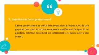 “
L'écrit professionnel se doit d'être court, clair et précis. C'est le trio
gagnant pour que le lecteur comprenne rapidement de quoi il est
question, retienne facilement les informations et puisse agir le cas
échant.
14
3. Spécificité de l'écrit professionnel
 