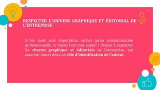 15
RESPECTER L’UNIVERS GRAPHIQUE ET ÉDITORIAL DE
L’ENTREPRISE
Si les mots sont importants, sachez qu’en communication
professionnelle, le visuel l’est tout autant ! Pensez à respecter
les chartes graphique et éditoriale de l’entreprise, qui
assurent toutes deux un rôle d’identification de l’auteur.
 