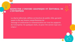 16
RESPECTER L’UNIVERS GRAPHIQUE ET ÉDITORIAL DE
L’ENTREPRISE
La charte éditoriale, définie en fonction du public cible, garantit
quant à elle une bonne compréhension du
message et uniformise la communication sur tous les supports
de l’entreprise. En quelques mots, on peut vite savoir à qui on a
à faire !
 