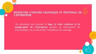 17
RESPECTER L’UNIVERS GRAPHIQUE ET ÉDITORIAL DE
L’ENTREPRISE
Un document qui reprend le logo, le code couleurs et la
typographie de l’entreprise permet au destinataire de
(re)connaître, en un clin d’oeil, l’expéditeur du message
 