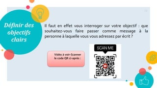 Définir des
objectifs
clairs
Il faut en effet vous interroger sur votre objectif : que
souhaitez-vous faire passer comme message à la
personne à laquelle vous vous adressez par écrit ?
18
Vidéo à voir-Scanner
le code QR ci-après :
 