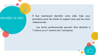 Identifier la cible
○ Il faut maintenant identifier votre cible. Cela vous
permettra aussi de choisir le support ainsi que les choix
rédactionnels.
○ Les écrits professionnels peuvent être destinés à
l’interne ou à l’externe de l’entreprise.
22
 