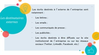 Les destinataires
externes
Les écrits destinés à l’externe de l’entreprise sont
notamment :
• Les lettres ;
• Les emails ;
• Les communiqués de presse ;
• Les publicités ;
• Les écrits destinés à être diffusés sur le site
institutionnel de l’entreprise ou sur les réseaux
sociaux (Twitter, LinkedIn, Facebook, etc.)
24
 
