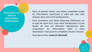 Structurez vos
idées et
hiérarchisez
l'information
a. Dans un premier temps, vous devez rassembler toutes
les informations concernant le sujet que vous allez
évoquer dans votre écrit professionnel.
b. Vous connaissez sans doute beaucoup d'éléments sur
le sujet de votre écrit, mais votre interlocuteur n'a pas
besoin de tous ces éléments. Sélectionnez donc
uniquement les informations utiles à votre
destinataire. Vous pourrez compléter ensuite si besoin.
c. Vous devrez être concis et informatif
27
 