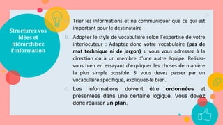Structurez vos
idées et
hiérarchisez
l'information
a. Trier les informations et ne communiquer que ce qui est
important pour le destinataire
b. Adopter le style de vocabulaire selon l’expertise de votre
interlocuteur : Adaptez donc votre vocabulaire (pas de
mot technique ni de jargon) si vous vous adressez à la
direction ou à un membre d’une autre équipe. Relisez-
vous bien en essayant d’expliquer les choses de manière
la plus simple possible. Si vous devez passer par un
vocabulaire spécifique, expliquez-le bien.
c. Les informations doivent être ordonnées et
présentées dans une certaine logique. Vous devez
donc réaliser un plan.
28
 
