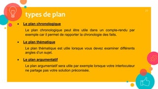 29
 Le plan chronologique
Le plan chronologique peut être utile dans un compte-rendu par
exemple car il permet de rapporter la chronologie des faits.
 Le plan thématique
Le plan thématique est utile lorsque vous devez examiner différents
angles d’un sujet.
 Le plan argumentatif
Le plan argumentatif sera utile par exemple lorsque votre interlocuteur
ne partage pas votre solution préconisée.
types de plan
 