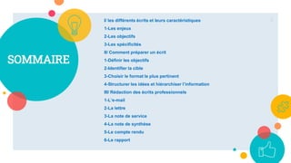 SOMMAIRE
I/ les différents écrits et leurs caractéristiques
1-Les enjeux
2-Les objectifs
3-Les spécificités
II/ Comment préparer un écrit
1-Définir les objectifs
2-Identifier la cible
3-Choisir le format le plus pertinent
4-Structurer les idées et hiérarchiser l’information
III/ Rédaction des écrits professionnels
1-L’e-mail
2-La lettre
3-La note de service
4-La note de synthèse
5-Le compte rendu
6-Le rapport
3
 