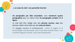 35
c. Le corps du mail : une pyramide inversée
• Un paragraphe par idée secondaire, avec maximum quatre
paragraphes pour un même mail. Un paragraphe compte 3 à 4
lignes.
• Le mail doit être rédigé avec des phrases courtes, avec des
phrases reliées entre-elles par des mots de liaison
• Un langage courant et professionnel : éviter le jargon et la
terminologie trop technique sauf si vous êtes certain d’être « sur
la même longueur d’onde » que votre destinataire
 