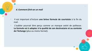 36
d. Comment finit-on un mail
• Il est important d’inclure une brève formule de courtoisie à la fin du
mail.
• L’oublier pourrait être perçu comme un manque avéré de politesse.
La formule est à adapter à la qualité de son destinataire et au contexte
de l’échange (plus ou moins formel).
 