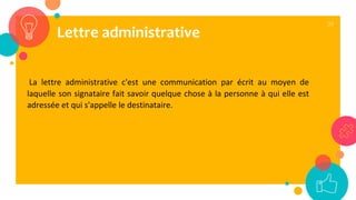 39
La lettre administrative c'est une communication par écrit au moyen de
laquelle son signataire fait savoir quelque chose à la personne à qui elle est
adressée et qui s'appelle le destinataire.
Lettre administrative
 