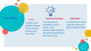 ○ Claire :
la clarté est la
qualité majeure
d'une note de
service pour
être claire
○ Concise et précise :
les expressions
complexes sont à
éviter, il est
recommandé d'utiliser
des phrases précises et
des mots concis
○ Ordonnée :
la construction de la
note de service est
généralement facile
47
La Note
 