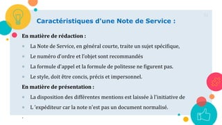 51
Caractéristiques d'une Note de Service :
En matière de rédaction :
 La Note de Service, en général courte, traite un sujet spécifique,
 Le numéro d'ordre et l’objet sont recommandés
 La formule d'appel et la formule de politesse ne figurent pas.
 Le style, doit être concis, précis et impersonnel.
En matière de présentation :
 La disposition des différentes mentions est laissée à l'initiative de
 L ’expéditeur car la note n'est pas un document normalisé.
.
 