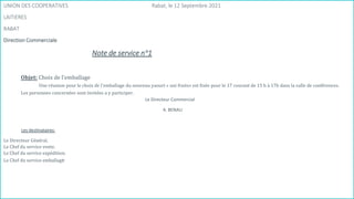 55
UNION DES COOPERATIVES Rabat, le 12 Septembre 2021
LAITIERES
RABAT
Direction Commerciale
Note de service n°1
Objet: Choix de l'emballage
Une réunion pour le choix de l'emballage du nouveau yaourt « uni fruits» est fixée pour le 17 courant de 15 h à 17h dans la salle de conférences.
Les personnes concernées sont invitées a y participer.
Le Directeur Commercial
A. BENALI
Les destinataires:
Le Directeur Général.
Le Chef du service vente.
Le Chef du service expédition.
Le Chef du service emballage
 
