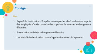 57
Corrigé :
Plan :
○ Exposé de la situation : Enquête menée par les chefs de bureau, auprès
des employés afin de connaître leurs points de vue sur le changement
d’horaire.
○ Formulation de l’objet : changement d’horaire
○ Les modalités d’exécution : date d’application de ce changement.
 