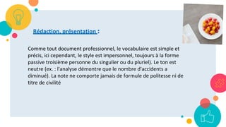 59
Rédaction, présentation :
Comme tout document professionnel, le vocabulaire est simple et
précis, ici cependant, le style est impersonnel, toujours à la forme
passive troisième personne du singulier ou du pluriel). Le ton est
neutre (ex. : l'analyse démontre que le nombre d'accidents a
diminué). La note ne comporte jamais de formule de politesse ni de
titre de civilité
 