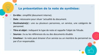 60
La présentation de la note de synthèse:
 En-tête : simplifié (document interne).
 Date : nécessaire pour situer 'actualité du document.
 Destinataire(s) : une ou plusieurs personnes, un service, une catégorie de
personnel.
 Titre et objet : indiquent le type de note et rappelle l'objet de l'étude.
 Sources : la ou les références du ou des documents étudiés
 Emetteur : la note peut émaner d'un service ou un membre du personnel ou
par d’un responsable.
 