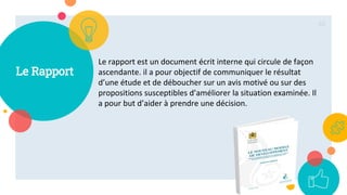 Le Rapport
Le rapport est un document écrit interne qui circule de façon
ascendante. il a pour objectif de communiquer le résultat
d’une étude et de déboucher sur un avis motivé ou sur des
propositions susceptibles d’améliorer la situation examinée. Il
a pour but d’aider à prendre une décision.
62
 