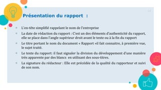 64
Présentation du rapport :
 L'en-tête simplifié rappelant le nom de l’entreprise
 La date de rédaction du rapport : C’est un des éléments d’authenticité du rapport,
elle se place dans l'angle supérieur droit avant le texte ou à la fin du rapport
 Le titre portant le nom du document « Rapport »il fait connaitre, à première vue,
le sujet traité.
 Le texte du rapport: il faut signaler la division du développement d’une manière
très apparente par des blancs en utilisant des sous-titres.
 La signature du rédacteur : Elle est précédée de la qualité du rapporteur et suivi
de son nom.
 