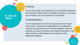 Le fond du
rapport
•L'exposé :
C'est la description de la situation qui a nécessité le rapport. II
fait connaitre l'objet traité et renseigne le lecteur sur la cause
qui l’a motivé, sur son importance et ses limites.
•Le développement :
C'est l’interprétation des faits, l’argumentation en faveur
d’une thèse. Il contient les explications, les justifications
relatives au sujet traité c’est le fond du rapport. Il part de
données qui servent de base à une analyse raisonnée, à une
démonstration méthodiquement conduite et à des
déductions logiques
65
 